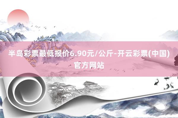 半岛彩票最低报价6.90元/公斤-开云彩票(中国)官方网站