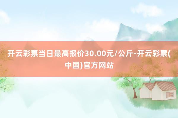 开云彩票当日最高报价30.00元/公斤-开云彩票(中国)官方网站