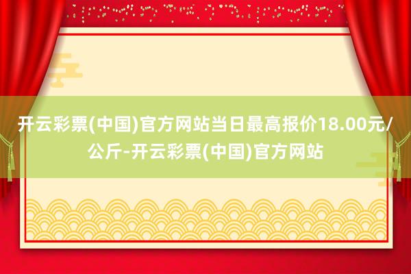 开云彩票(中国)官方网站当日最高报价18.00元/公斤-开云彩票(中国)官方网站