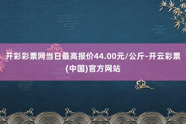 开彩彩票网当日最高报价44.00元/公斤-开云彩票(中国)官方网站