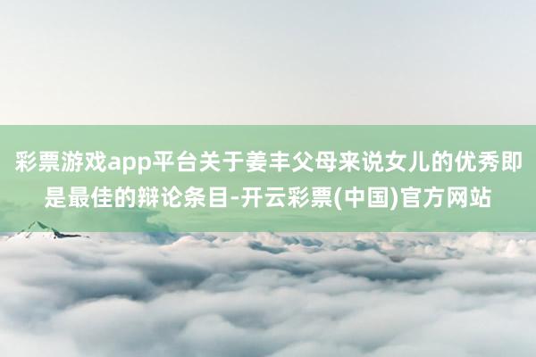 彩票游戏app平台关于姜丰父母来说女儿的优秀即是最佳的辩论条目-开云彩票(中国)官方网站