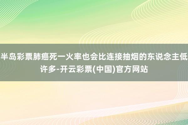 半岛彩票肺癌死一火率也会比连接抽烟的东说念主低许多-开云彩票(中国)官方网站