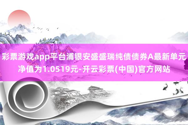 彩票游戏app平台浦银安盛盛瑞纯债债券A最新单元净值为1.0519元-开云彩票(中国)官方网站