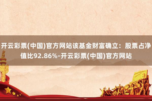 开云彩票(中国)官方网站该基金财富确立：股票占净值比92.86%-开云彩票(中国)官方网站