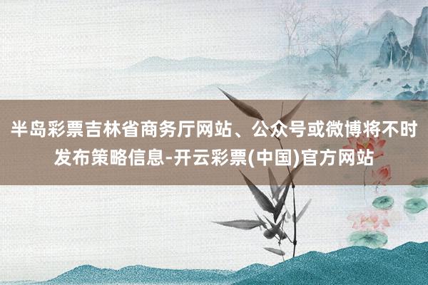 半岛彩票吉林省商务厅网站、公众号或微博将不时发布策略信息-开云彩票(中国)官方网站