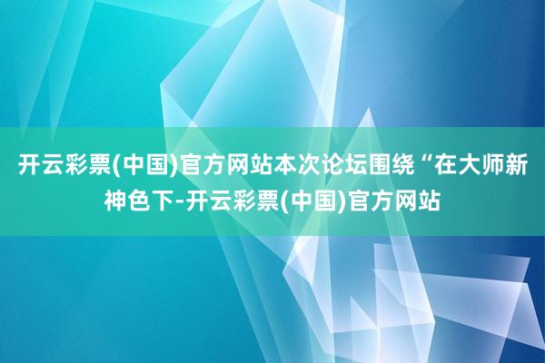 开云彩票(中国)官方网站本次论坛围绕“在大师新神色下-开云彩票(中国)官方网站