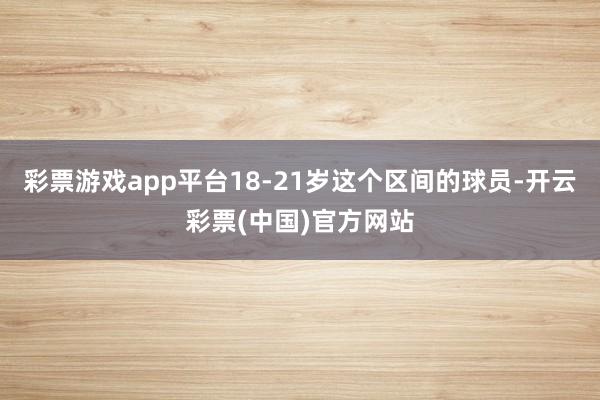 彩票游戏app平台18-21岁这个区间的球员-开云彩票(中国)官方网站