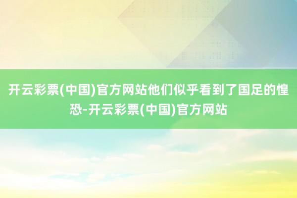 开云彩票(中国)官方网站他们似乎看到了国足的惶恐-开云彩票(中国)官方网站