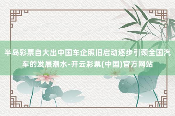 半岛彩票自大出中国车企照旧启动逐步引颈全国汽车的发展潮水-开云彩票(中国)官方网站