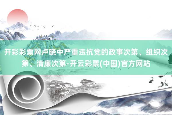 开彩彩票网卢晓中严重违抗党的政事次第、组织次第、清廉次第-开云彩票(中国)官方网站