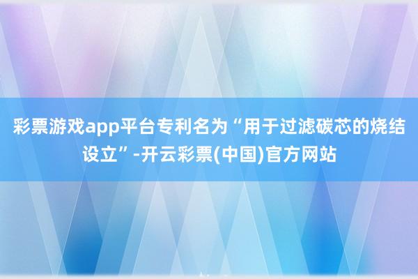 彩票游戏app平台专利名为“用于过滤碳芯的烧结设立”-开云彩票(中国)官方网站