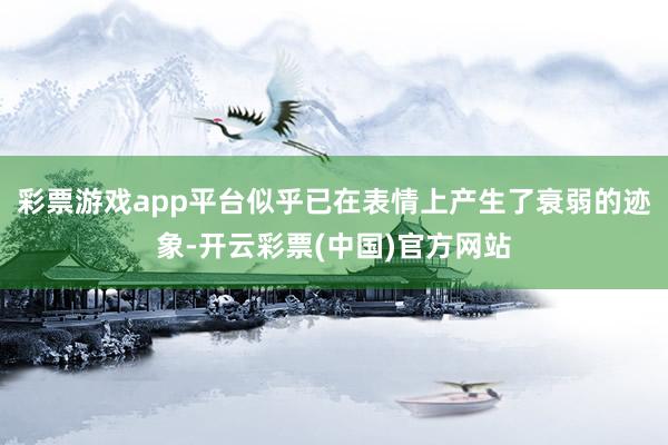 彩票游戏app平台似乎已在表情上产生了衰弱的迹象-开云彩票(中国)官方网站