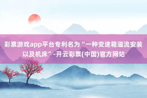 彩票游戏app平台专利名为“一种变速箱溢流安装以及机床”-开云彩票(中国)官方网站