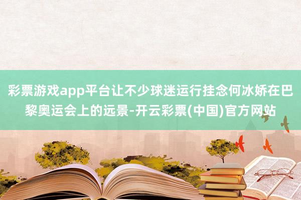 彩票游戏app平台让不少球迷运行挂念何冰娇在巴黎奥运会上的远景-开云彩票(中国)官方网站