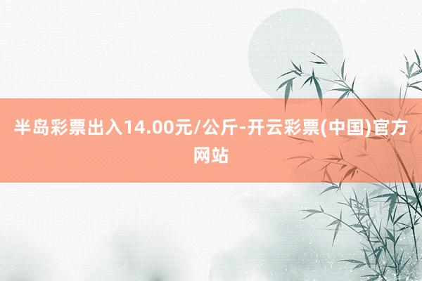 半岛彩票出入14.00元/公斤-开云彩票(中国)官方网站