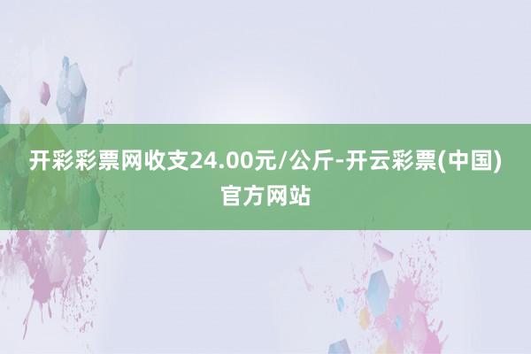 开彩彩票网收支24.00元/公斤-开云彩票(中国)官方网站