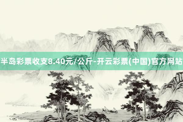 半岛彩票收支8.40元/公斤-开云彩票(中国)官方网站