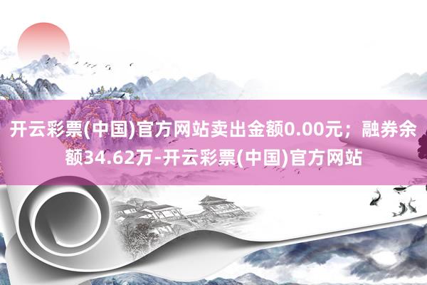 开云彩票(中国)官方网站卖出金额0.00元；融券余额34.62万-开云彩票(中国)官方网站