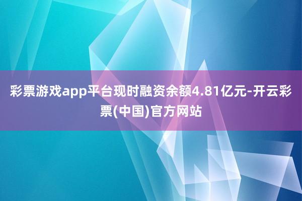 彩票游戏app平台现时融资余额4.81亿元-开云彩票(中国)官方网站