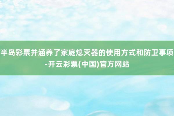 半岛彩票并涵养了家庭熄灭器的使用方式和防卫事项-开云彩票(中国)官方网站