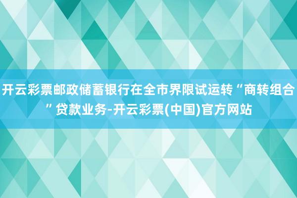 开云彩票邮政储蓄银行在全市界限试运转“商转组合”贷款业务-开云彩票(中国)官方网站