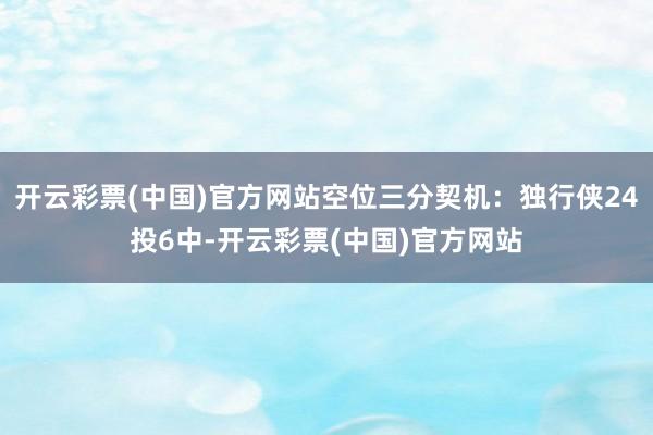 开云彩票(中国)官方网站空位三分契机：独行侠24投6中-开云彩票(中国)官方网站