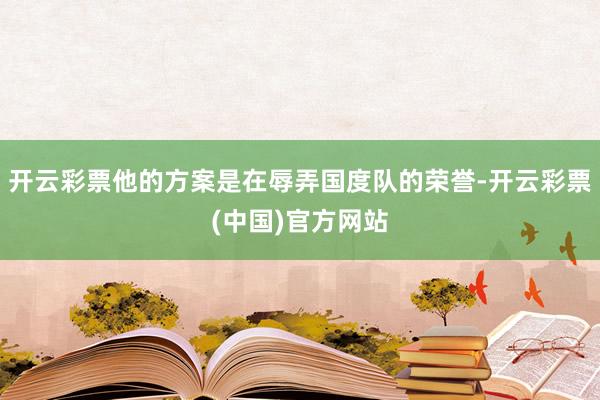 开云彩票他的方案是在辱弄国度队的荣誉-开云彩票(中国)官方网站