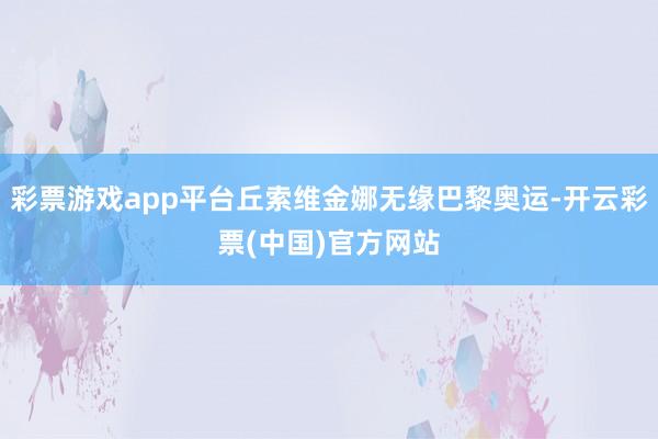 彩票游戏app平台丘索维金娜无缘巴黎奥运-开云彩票(中国)官方网站