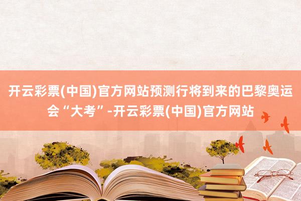 开云彩票(中国)官方网站预测行将到来的巴黎奥运会“大考”-开云彩票(中国)官方网站