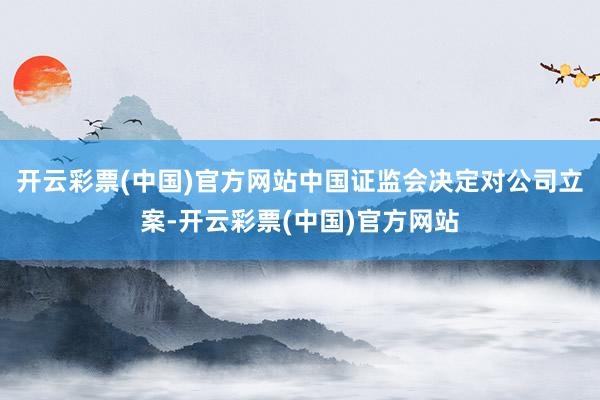 开云彩票(中国)官方网站中国证监会决定对公司立案-开云彩票(中国)官方网站