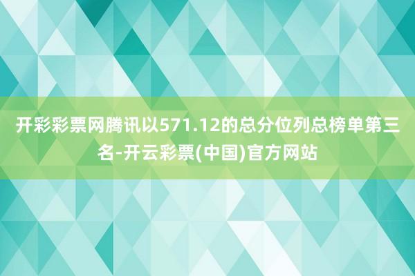 开彩彩票网腾讯以571.12的总分位列总榜单第三名-开云彩票(中国)官方网站