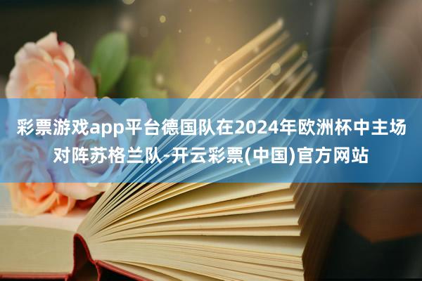 彩票游戏app平台德国队在2024年欧洲杯中主场对阵苏格兰队-开云彩票(中国)官方网站