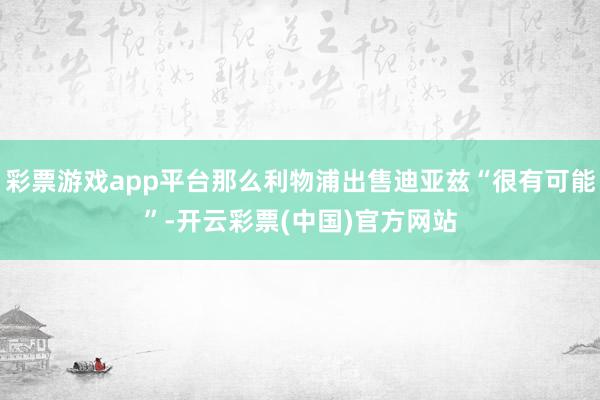 彩票游戏app平台那么利物浦出售迪亚兹“很有可能”-开云彩票(中国)官方网站