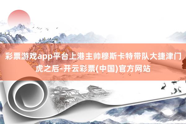 彩票游戏app平台上港主帅穆斯卡特带队大捷津门虎之后-开云彩票(中国)官方网站