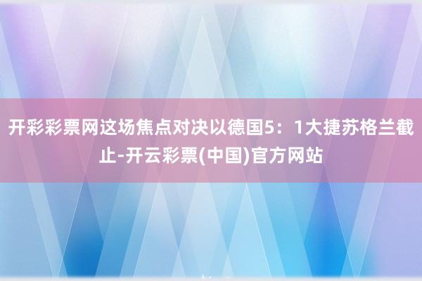 开彩彩票网这场焦点对决以德国5：1大捷苏格兰截止-开云彩票(中国)官方网站