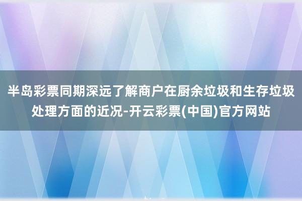 半岛彩票同期深远了解商户在厨余垃圾和生存垃圾处理方面的近况-开云彩票(中国)官方网站