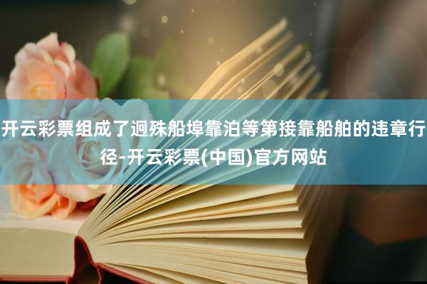 开云彩票组成了迥殊船埠靠泊等第接靠船舶的违章行径-开云彩票(中国)官方网站