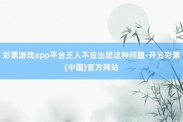 彩票游戏app平台王人不应出现这种问题-开云彩票(中国)官方网站