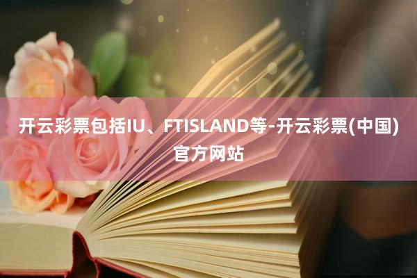 开云彩票包括IU、FTISLAND等-开云彩票(中国)官方网站