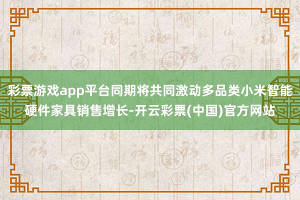 彩票游戏app平台同期将共同激动多品类小米智能硬件家具销售增长-开云彩票(中国)官方网站