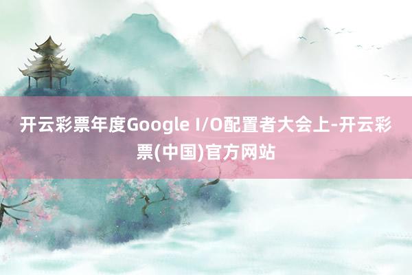 开云彩票年度Google I/O配置者大会上-开云彩票(中国)官方网站