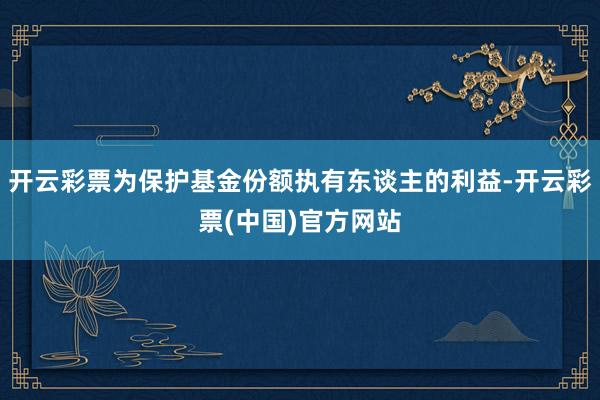 开云彩票为保护基金份额执有东谈主的利益-开云彩票(中国)官方网站