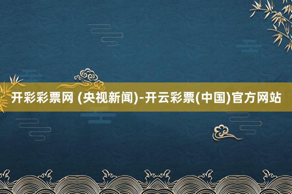 开彩彩票网 (央视新闻)-开云彩票(中国)官方网站