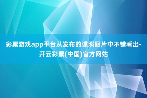 彩票游戏app平台从发布的谍照图片中不错看出-开云彩票(中国)官方网站