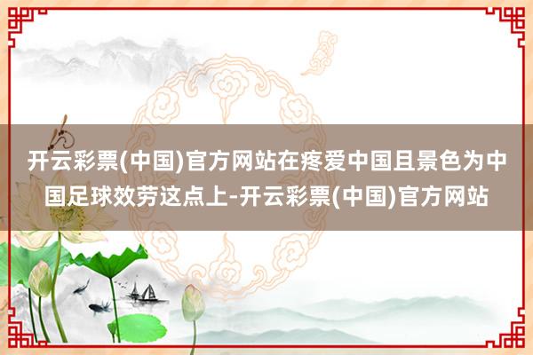 开云彩票(中国)官方网站　　在疼爱中国且景色为中国足球效劳这点上-开云彩票(中国)官方网站