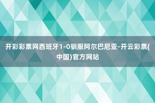 开彩彩票网西班牙1-0驯服阿尔巴尼亚-开云彩票(中国)官方网站