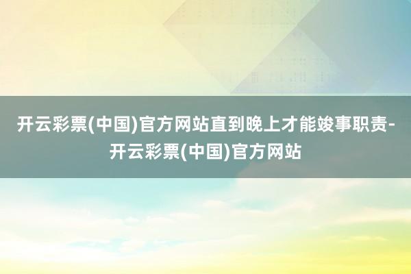 开云彩票(中国)官方网站直到晚上才能竣事职责-开云彩票(中国)官方网站