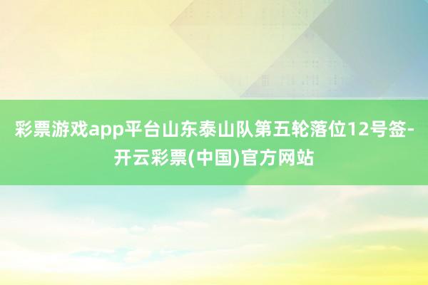 彩票游戏app平台山东泰山队第五轮落位12号签-开云彩票(中国)官方网站