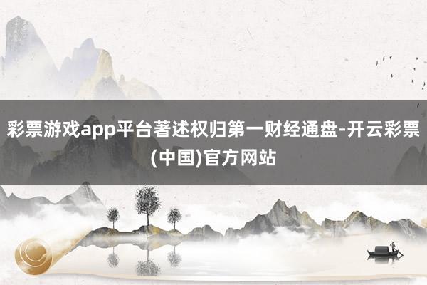 彩票游戏app平台著述权归第一财经通盘-开云彩票(中国)官方网站