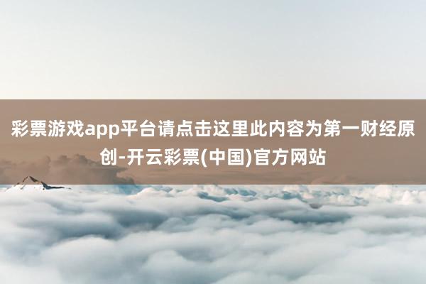 彩票游戏app平台请点击这里此内容为第一财经原创-开云彩票(中国)官方网站